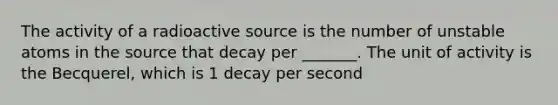 The activity of a radioactive source is the number of unstable atoms in the source that decay per _______. The unit of activity is the Becquerel, which is 1 decay per second