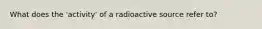 What does the 'activity' of a radioactive source refer to?