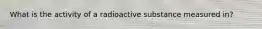 What is the activity of a radioactive substance measured in?