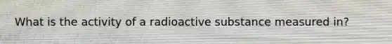 What is the activity of a radioactive substance measured in?