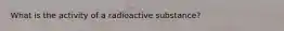 What is the activity of a radioactive substance?