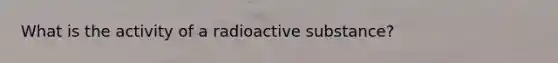 What is the activity of a radioactive substance?