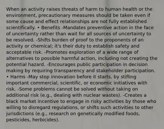 When an activity raises threats of harm to human health or the environment, precautionary measures should be taken even if some cause and effect relationships are not fully established scientifically. • Benefits -Mandates preventive action in the face of uncertainty rather than wait for all sources of uncertainty to be resolved. -Shifts burden of proof to the proponents of an activity or chemical; it's their duty to establish safety and acceptable risk. -Promotes exploration of a wide range of alternatives to possible harmful action, including not creating the potential hazard. -Encourages public participation in decision making by requiring transparency and stakeholder participation. • Harms -May stop innovation before it starts, by stifling important commercial, scientific, or economic initiatives with risk. -Some problems cannot be solved without taking on additional risk (e.g., dealing with nuclear wastes). -Creates a black market incentive to engage in risky activities by those who willing to disregard regulations, or shifts such activities to other jurisdictions (e.g., research on genetically modified foods, pesticides, herbicides).