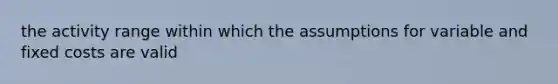 the activity range within which the assumptions for variable and fixed costs are valid