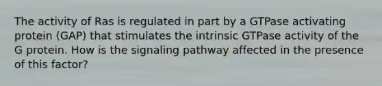 The activity of Ras is regulated in part by a GTPase activating protein (GAP) that stimulates the intrinsic GTPase activity of the G protein. How is the signaling pathway affected in the presence of this factor?