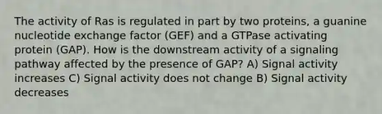 The activity of Ras is regulated in part by two proteins, a guanine nucleotide exchange factor (GEF) and a GTPase activating protein (GAP). How is the downstream activity of a signaling pathway affected by the presence of GAP? A) Signal activity increases C) Signal activity does not change B) Signal activity decreases