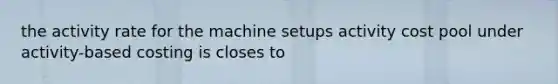 the activity rate for the machine setups activity cost pool under activity-based costing is closes to