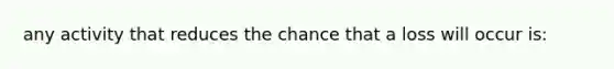 any activity that reduces the chance that a loss will occur is: