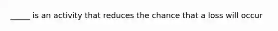 _____ is an activity that reduces the chance that a loss will occur