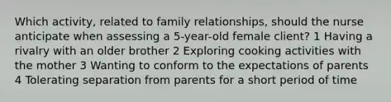 Which activity, related to family relationships, should the nurse anticipate when assessing a 5-year-old female client? 1 Having a rivalry with an older brother 2 Exploring cooking activities with the mother 3 Wanting to conform to the expectations of parents 4 Tolerating separation from parents for a short period of time