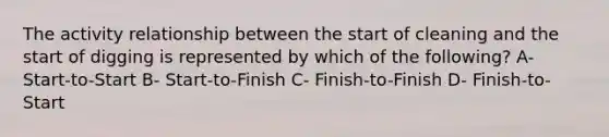 The activity relationship between the start of cleaning and the start of digging is represented by which of the following? A- Start-to-Start B- Start-to-Finish C- Finish-to-Finish D- Finish-to-Start