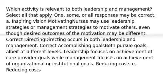 Which activity is relevant to both leadership and management? Select all that apply. One, some, or all responses may be correct. a. Inspiring vision MotivatingNurses may use leadership strategies or management strategies to motivate others, even though desired outcomes of the motivation may be different. Correct DirectingDirecting occurs in both leadership and management. Correct Accomplishing goalsBoth pursue goals, albeit at different levels. Leadership focuses on achievement of care provider goals while management focuses on achievement of organizational or institutional goals. Reducing costs e. Reducing costs