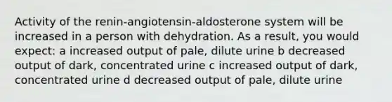 Activity of the renin-angiotensin-aldosterone system will be increased in a person with dehydration. As a result, you would expect: a increased output of pale, dilute urine b decreased output of dark, concentrated urine c increased output of dark, concentrated urine d decreased output of pale, dilute urine