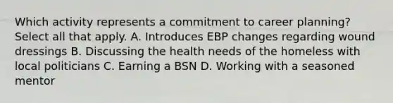 Which activity represents a commitment to career planning? Select all that apply. A. Introduces EBP changes regarding wound dressings B. Discussing the health needs of the homeless with local politicians C. Earning a BSN D. Working with a seasoned mentor