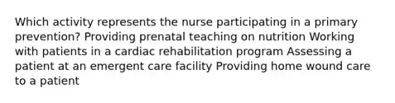 Which activity represents the nurse participating in a primary prevention? Providing prenatal teaching on nutrition Working with patients in a cardiac rehabilitation program Assessing a patient at an emergent care facility Providing home wound care to a patient