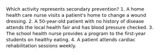 Which activity represents secondary prevention? 1. A home health care nurse visits a patient's home to change a wound dressing. 2. A 50-year-old patient with no history of disease attends the local health fair and has blood pressure checked. 3. The school health nurse provides a program to the first-year students on healthy eating. 4. A patient attends cardiac rehabilitation sessions weekly.