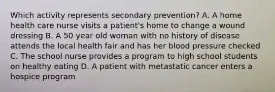 Which activity represents secondary prevention? A. A home health care nurse visits a patient's home to change a wound dressing B. A 50 year old woman with no history of disease attends the local health fair and has her blood pressure checked C. The school nurse provides a program to high school students on healthy eating D. A patient with metastatic cancer enters a hospice program