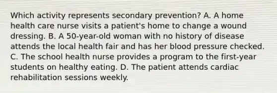 Which activity represents secondary prevention? A. A home health care nurse visits a patient's home to change a wound dressing. B. A 50-year-old woman with no history of disease attends the local health fair and has her blood pressure checked. C. The school health nurse provides a program to the first-year students on healthy eating. D. The patient attends cardiac rehabilitation sessions weekly.