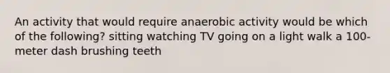 An activity that would require anaerobic activity would be which of the following? sitting watching TV going on a light walk a 100-meter dash brushing teeth