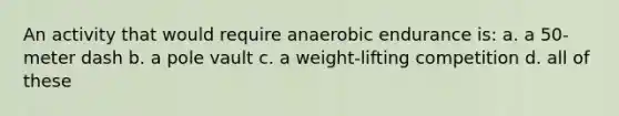 An activity that would require anaerobic endurance is: a. a 50-meter dash b. a pole vault c. a weight-lifting competition d. all of these