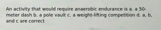 An activity that would require anaerobic endurance is a. a 50-meter dash b. a pole vault c. a weight-lifting competition d. a, b, and c are correct