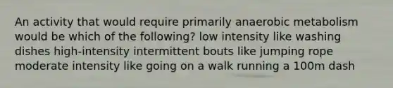 An activity that would require primarily anaerobic metabolism would be which of the following? low intensity like washing dishes high-intensity intermittent bouts like jumping rope moderate intensity like going on a walk running a 100m dash