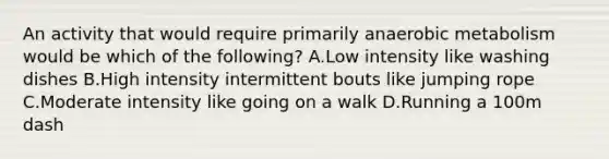An activity that would require primarily anaerobic metabolism would be which of the following? A.Low intensity like washing dishes B.High intensity intermittent bouts like jumping rope C.Moderate intensity like going on a walk D.Running a 100m dash