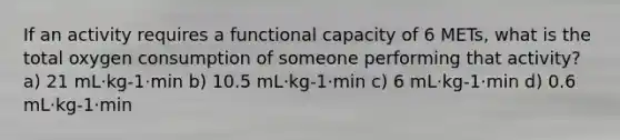 If an activity requires a functional capacity of 6 METs, what is the total oxygen consumption of someone performing that activity? a) 21 mL·kg-1·min b) 10.5 mL·kg-1·min c) 6 mL·kg-1·min d) 0.6 mL·kg-1·min