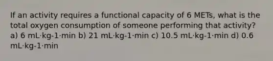 If an activity requires a functional capacity of 6 METs, what is the total oxygen consumption of someone performing that activity? a) 6 mL·kg-1·min b) 21 mL·kg-1·min c) 10.5 mL·kg-1·min d) 0.6 mL·kg-1·min