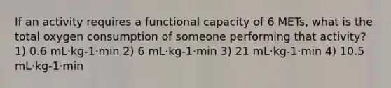 If an activity requires a functional capacity of 6 METs, what is the total oxygen consumption of someone performing that activity? 1) 0.6 mL·kg-1·min 2) 6 mL·kg-1·min 3) 21 mL·kg-1·min 4) 10.5 mL·kg-1·min