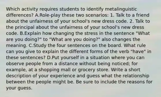 Which activity requires students to identify metalinguistic differences? A.Role-play these two scenarios: 1. Talk to a friend about the unfairness of your school's new dress code. 2. Talk to the principal about the unfairness of your school's new dress code. B.Explain how changing the stress in the sentence "What are you doing?" to "What are you doing?" also changes the meaning. C.Study the four sentences on the board. What rule can you give to explain the different forms of the verb "have" in these sentences? D.Put yourself in a situation where you can observe people from a distance without being noticed; for example, at a shopping mall or grocery store. Write a short description of your experience and guess what the relationship between the people might be. Be sure to include the reasons for your guess.