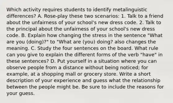 Which activity requires students to identify metalinguistic differences? A. Rose-play these two scenarios: 1. Talk to a friend about the unfairness of your school's new dress code. 2. Talk to the principal about the unfairness of your school's new dress code. B. Explain how changing the stress in the sentence "What are you (doing)?" to "What are (you) doing? also changes the meaning. C. Study the four sentences on the board. What rule can you give to explain the different forms of the verb "have" in these sentences? D. Put yourself in a situation where you can observe people from a distance without being noticed; for example, at a shopping mall or grocery store. Write a short description of your experience and guess what the relationship between the people might be. Be sure to include the reasons for your guess.