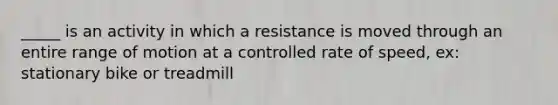 _____ is an activity in which a resistance is moved through an entire range of motion at a controlled rate of speed, ex: stationary bike or treadmill