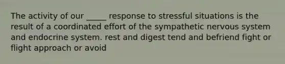 The activity of our _____ response to stressful situations is the result of a coordinated effort of the sympathetic nervous system and endocrine system. rest and digest tend and befriend fight or flight approach or avoid