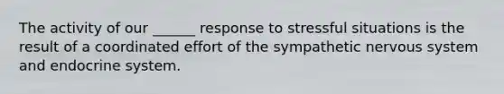 The activity of our ______ response to stressful situations is the result of a coordinated effort of the sympathetic <a href='https://www.questionai.com/knowledge/kThdVqrsqy-nervous-system' class='anchor-knowledge'>nervous system</a> and endocrine system.