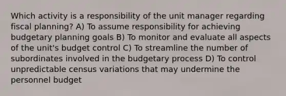 Which activity is a responsibility of the unit manager regarding fiscal planning? A) To assume responsibility for achieving budgetary planning goals B) To monitor and evaluate all aspects of the unit's budget control C) To streamline the number of subordinates involved in the budgetary process D) To control unpredictable census variations that may undermine the personnel budget