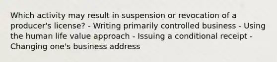 Which activity may result in suspension or revocation of a producer's license? - Writing primarily controlled business - Using the human life value approach - Issuing a conditional receipt - Changing one's business address