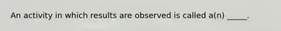 An activity in which results are observed is called a(n) _____.