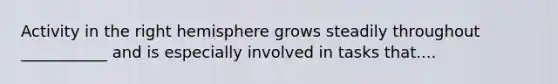 Activity in the right hemisphere grows steadily throughout ___________ and is especially involved in tasks that....