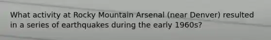 What activity at Rocky Mountain Arsenal (near Denver) resulted in a series of earthquakes during the early 1960s?