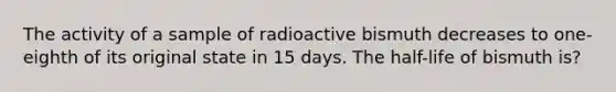 The activity of a sample of radioactive bismuth decreases to one-eighth of its original state in 15 days. The half-life of bismuth is?