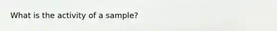 What is the activity of a sample?