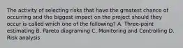 The activity of selecting risks that have the greatest chance of occurring and the biggest impact on the project should they occur is called which one of the following? A. Three-point estimating B. Pareto diagraming C. Monitoring and Controlling D. Risk analysis