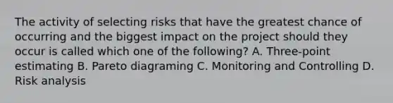 The activity of selecting risks that have the greatest chance of occurring and the biggest impact on the project should they occur is called which one of the following? A. Three-point estimating B. Pareto diagraming C. Monitoring and Controlling D. Risk analysis