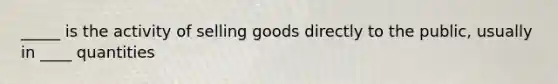 _____ is the activity of selling goods directly to the public, usually in ____ quantities