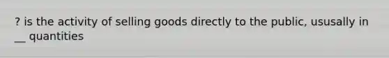 ? is the activity of selling goods directly to the public, ususally in __ quantities