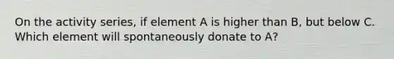 On the activity series, if element A is higher than B, but below C. Which element will spontaneously donate to A?