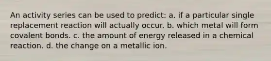 An activity series can be used to predict: a. if a particular single replacement reaction will actually occur. b. which metal will form covalent bonds. c. the amount of energy released in a chemical reaction. d. the change on a metallic ion.