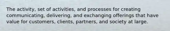 The activity, set of activities, and processes for creating communicating, delivering, and exchanging offerings that have value for customers, clients, partners, and society at large.