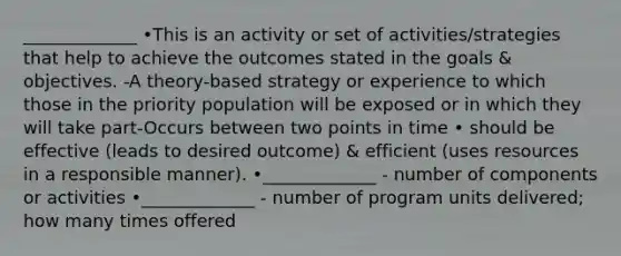 _____________ •This is an activity or set of activities/strategies that help to achieve the outcomes stated in the goals & objectives. -A theory-based strategy or experience to which those in the priority population will be exposed or in which they will take part-Occurs between two points in time • should be effective (leads to desired outcome) & efficient (uses resources in a responsible manner). •_____________ - number of components or activities •_____________ - number of program units delivered; how many times offered